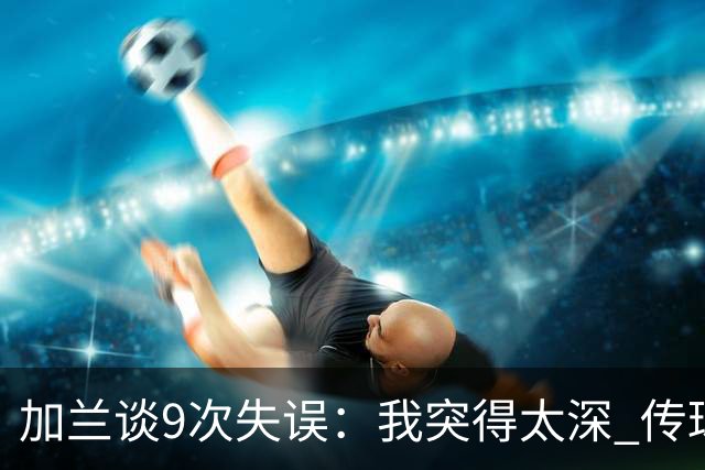 加兰谈9次失误：我突得太深 传球意图被对手预判 该投的时候没投