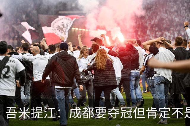 吾米提江：成都要夺冠但肯定不是今天；防住费利佩是运气好
