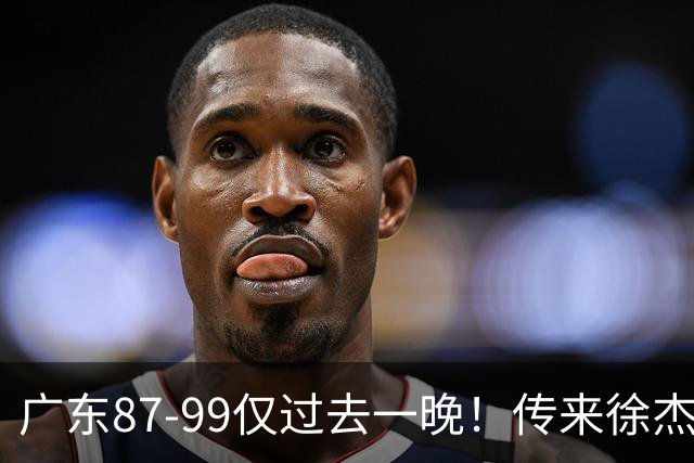 广东87-99仅过去一晚！传来徐杰、亚帅的重要消息，杨鸣说得很实在