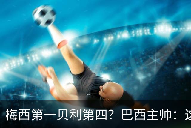 梅西第一贝利第四？巴西主帅：这样的评选非常愚蠢