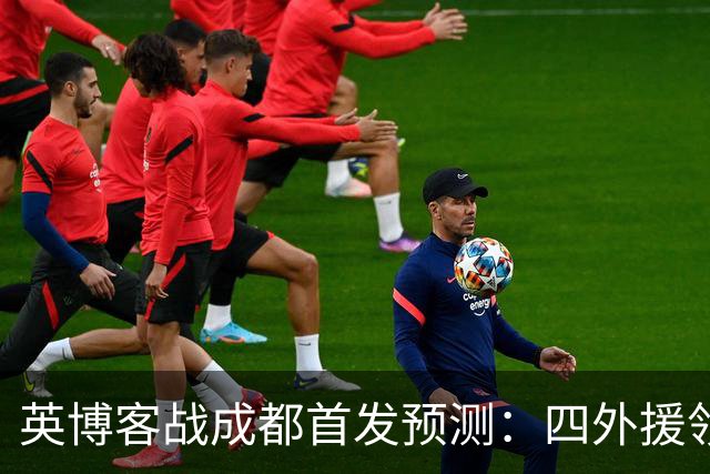 英博客战成都首发预测：四外援领衔，铁腰及时回归，三大主力缺阵