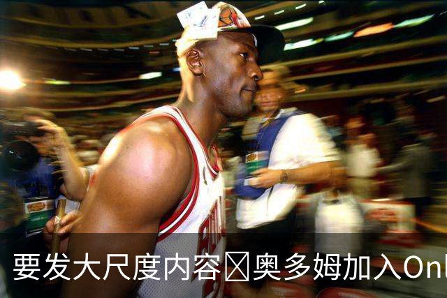 要发大尺度内容🔞奥多姆加入Onlyfans平台NBA首人 或与女友合拍